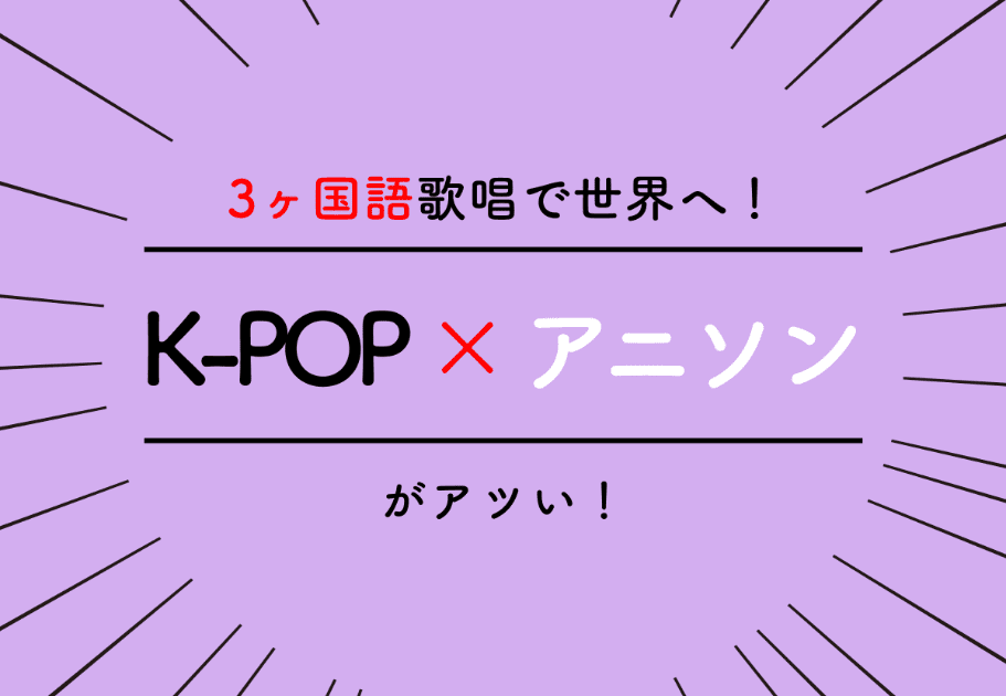 3ヶ国語歌唱で世界へ！ K-POP × アニソンがアツい！