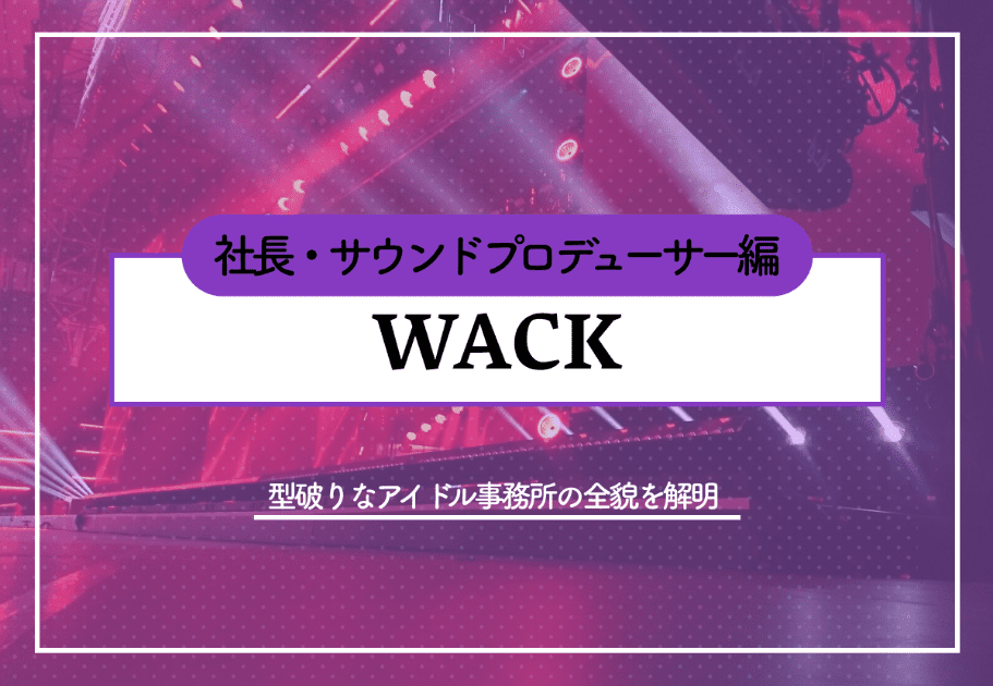 ”WACK”  型破りなアイドル事務所の全貌を解明～所属アーティスト編～
