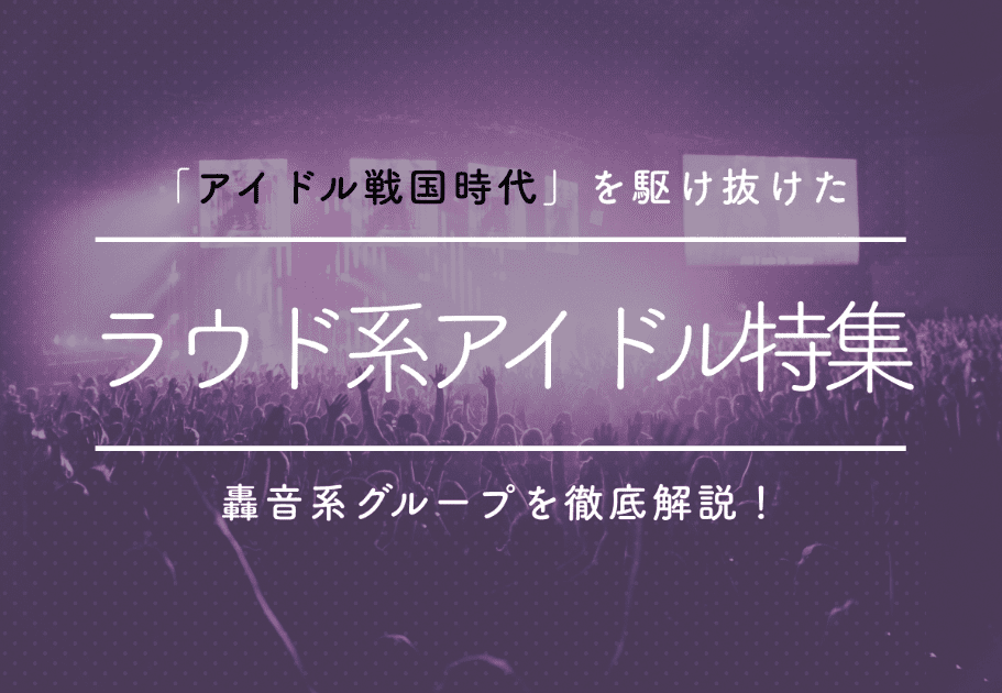ラウド系アイドル特集  「アイドル戦国時代」を駆け抜けた轟音系グループを徹底解説！